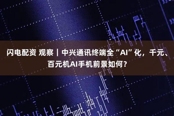 闪电配资 观察｜中兴通讯终端全“AI”化，千元、百元机AI手机前景如何？