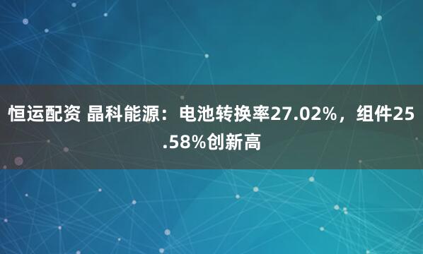 恒运配资 晶科能源：电池转换率27.02%，组件25.58%创新高