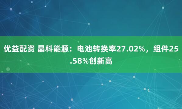 优益配资 晶科能源：电池转换率27.02%，组件25.58%创新高