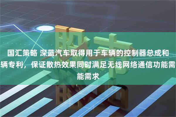 国汇策略 深蓝汽车取得用于车辆的控制器总成和车辆专利，保证散热效果同时满足无线网络通信功能需求