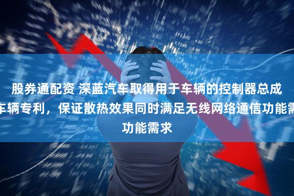 股券通配资 深蓝汽车取得用于车辆的控制器总成和车辆专利，保证散热效果同时满足无线网络通信功能需求