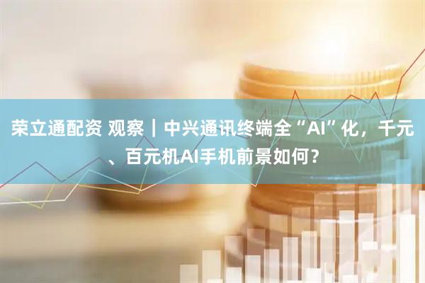 荣立通配资 观察｜中兴通讯终端全“AI”化，千元、百元机AI手机前景如何？