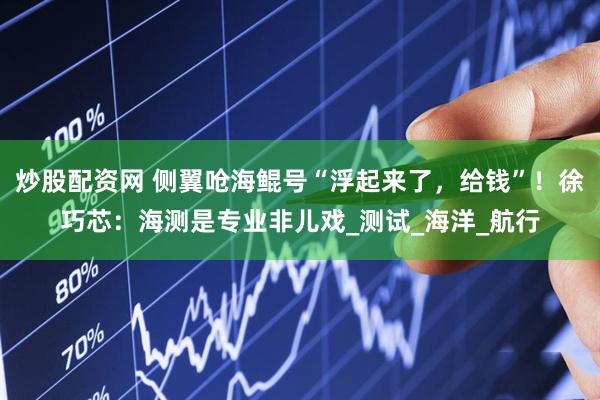 炒股配资网 侧翼呛海鲲号“浮起来了，给钱”！徐巧芯：海测是专业非儿戏_测试_海洋_航行