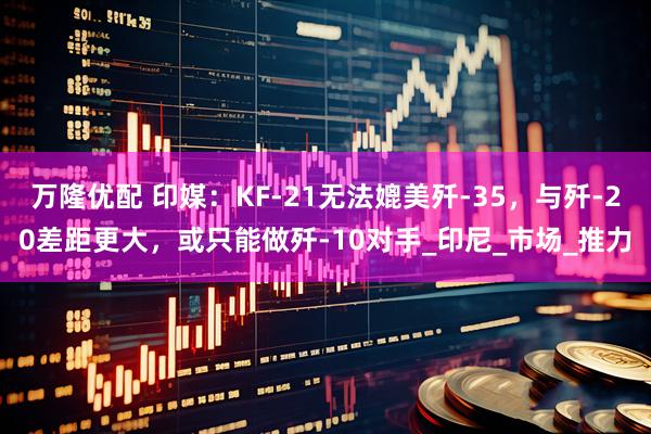 万隆优配 印媒：KF-21无法媲美歼-35，与歼-20差距更大，或只能做歼-10对手_印尼_市场_推力