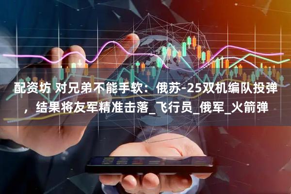 配资坊 对兄弟不能手软：俄苏-25双机编队投弹，结果将友军精准击落_飞行员_俄军_火箭弹