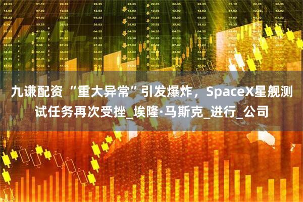 九谦配资 “重大异常”引发爆炸，SpaceX星舰测试任务再次受挫_埃隆·马斯克_进行_公司