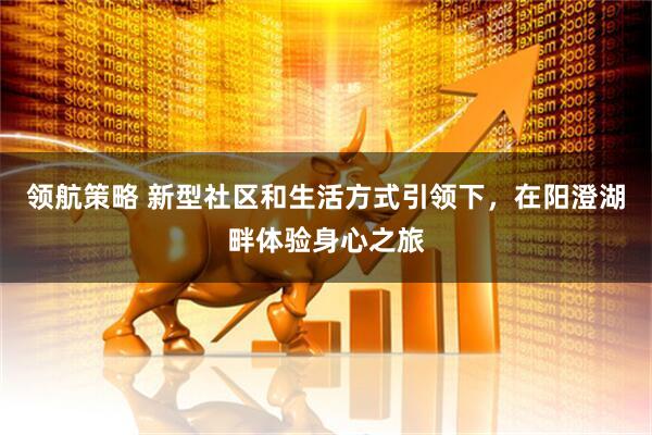 领航策略 新型社区和生活方式引领下，在阳澄湖畔体验身心之旅