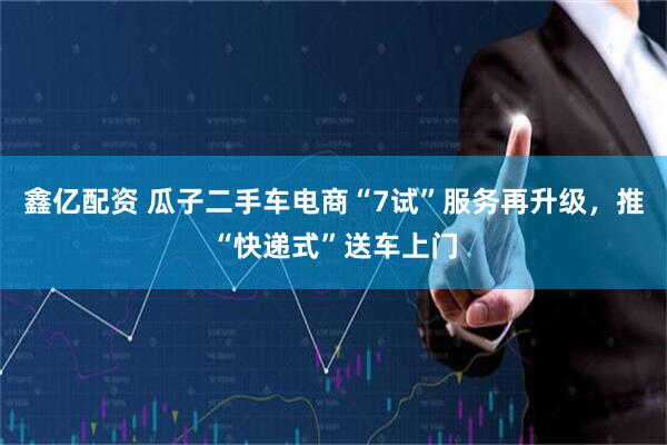 鑫亿配资 瓜子二手车电商“7试”服务再升级，推“快递式”送车上门