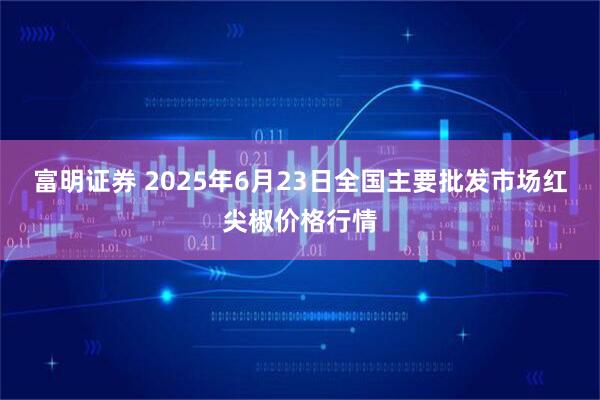 富明证券 2025年6月23日全国主要批发市场红尖椒价格行情