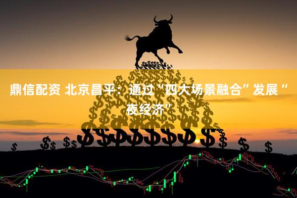鼎信配资 北京昌平：通过“四大场景融合”发展“夜经济”