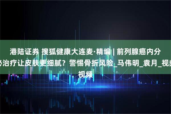 港陆证券 搜狐健康大连麦·精编 | 前列腺癌内分泌治疗让皮肤更细腻？警惕骨折风险_马伟明_袁月_视频