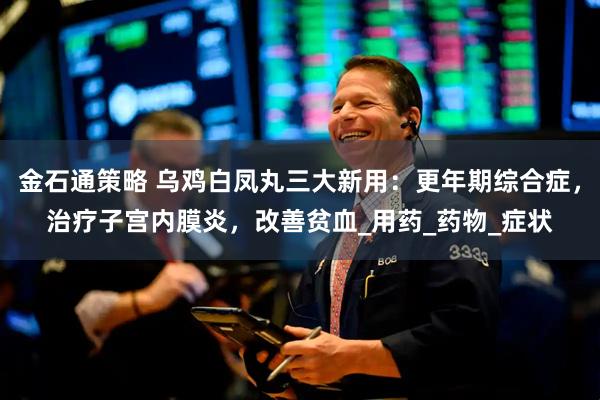 金石通策略 乌鸡白凤丸三大新用：更年期综合症，治疗子宫内膜炎，改善贫血_用药_药物_症状