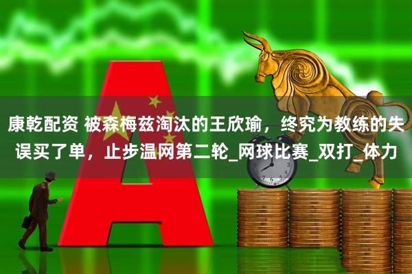 康乾配资 被森梅兹淘汰的王欣瑜，终究为教练的失误买了单，止步温网第二轮_网球比赛_双打_体力