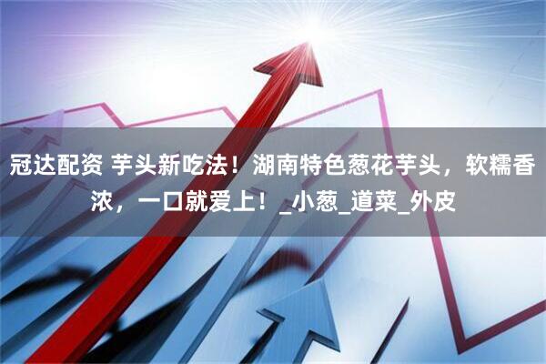 冠达配资 芋头新吃法！湖南特色葱花芋头，软糯香浓，一口就爱上！_小葱_道菜_外皮