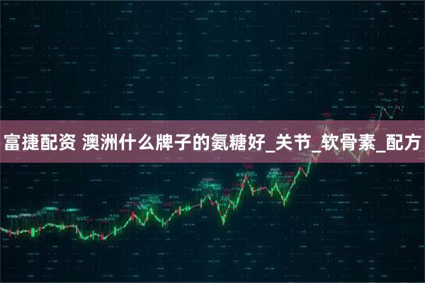 富捷配资 澳洲什么牌子的氨糖好_关节_软骨素_配方