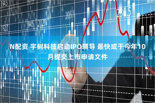 N配资 宇树科技启动IPO辅导 最快或于今年10月提交上市申请文件