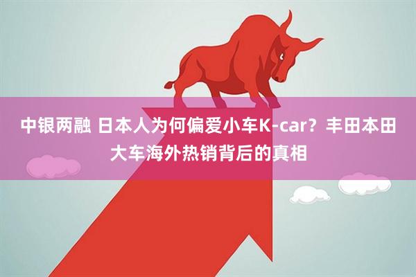 中银两融 日本人为何偏爱小车K-car？丰田本田大车海外热销背后的真相