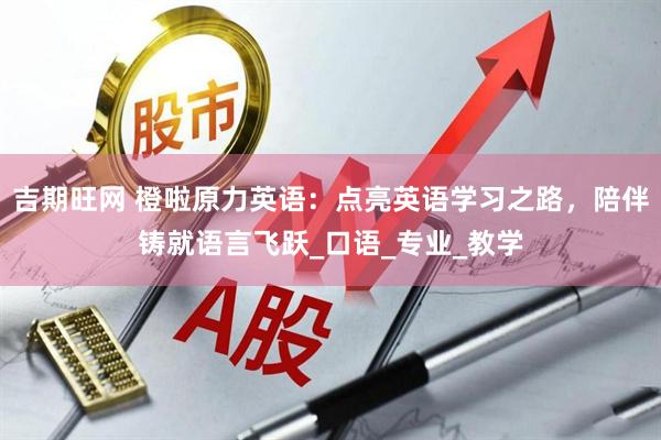 吉期旺网 橙啦原力英语：点亮英语学习之路，陪伴铸就语言飞跃_口语_专业_教学