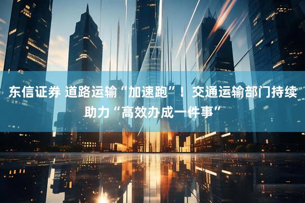 东信证券 道路运输“加速跑”！交通运输部门持续助力“高效办成一件事”