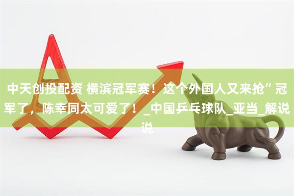中天创投配资 横滨冠军赛！这个外国人又来抢”冠军了，陈幸同太可爱了！_中国乒乓球队_亚当_解说