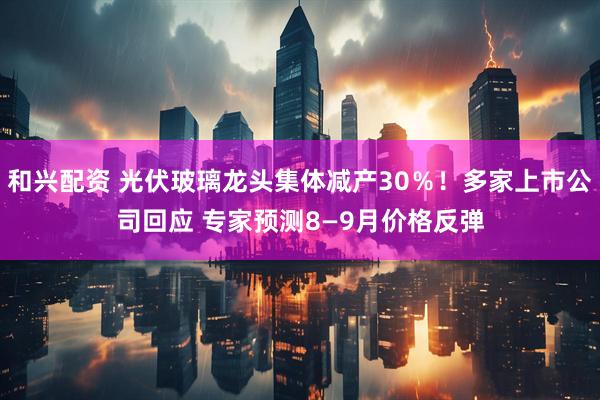 和兴配资 光伏玻璃龙头集体减产30％！多家上市公司回应 专家预测8—9月价格反弹