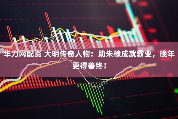 华力网配资 大明传奇人物:助朱棣成就霸业,晚年更得善终!