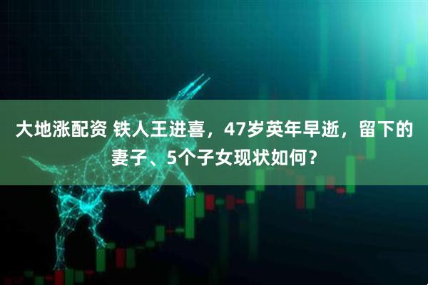 大地涨配资 铁人王进喜,47岁英年早逝,留下的妻子、5个子女现状如何?