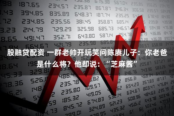 股融贷配资 一群老帅开玩笑问陈赓儿子:你老爸是什么将?他却说:“芝麻酱”