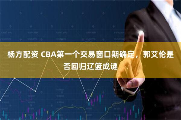 杨方配资 CBA第一个交易窗口期确定,郭艾伦是否回归辽篮成谜