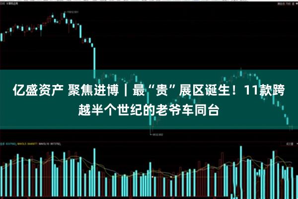 亿盛资产 聚焦进博｜最“贵”展区诞生！11款跨越半个世纪的老爷车同台