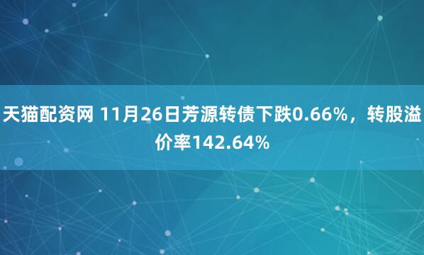 天猫配资网 11月26日芳源转债下跌0.66%,转股溢价率142.64%