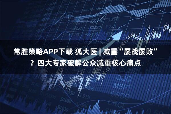 常胜策略APP下载 狐大医 | 减重“屡战屡败”?四大专家破解公众减重核心痛点