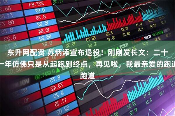 东升网配资 苏炳添宣布退役！刚刚发长文：二十一年仿佛只是从起跑到终点，再见啦，我最亲爱的跑道