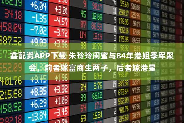 鑫配资APP下载 朱玲玲闺蜜与84年港姐季军聚会,前者嫁富商生两子,后者嫁港星