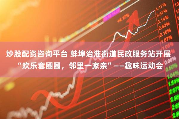 炒股配资咨询平台 蚌埠治淮街道民政服务站开展 “欢乐套圈圈，邻里一家亲”——趣味运动会