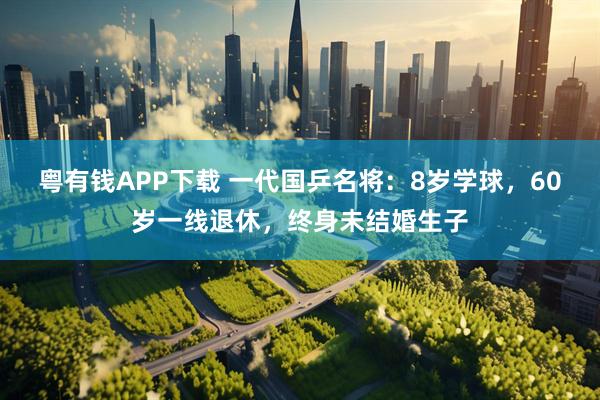 粤有钱APP下载 一代国乒名将：8岁学球，60岁一线退休，终身未结婚生子