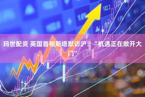 玛世配资 英国首相斯塔默访沪：“机遇正在敞开大门”