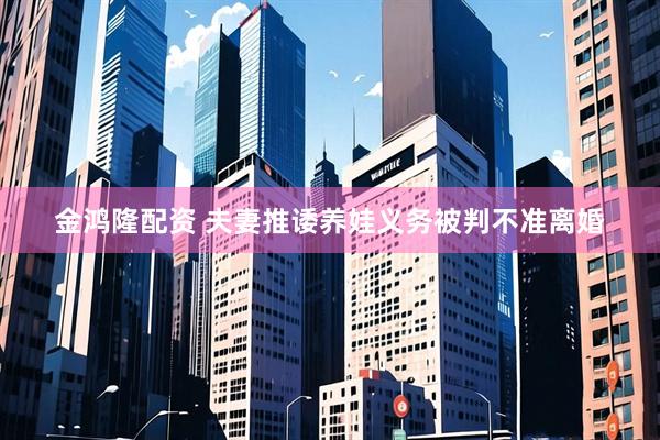 金鸿隆配资 夫妻推诿养娃义务被判不准离婚